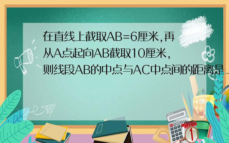 在直线上截取AB=6厘米,再从A点起向AB截取10厘米,则线段AB的中点与AC中点间的距离是___