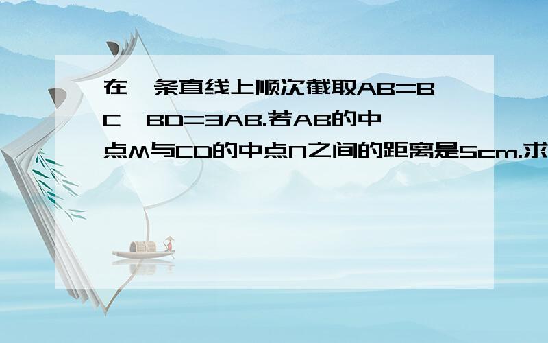 在一条直线上顺次截取AB=BC,BD=3AB.若AB的中点M与CD的中点N之间的距离是5cm.求AB、CD的长