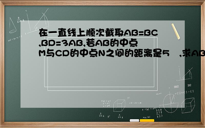 在一直线上顺次截取AB=BC,BD=3AB,若AB的中点M与CD的中点N之间的距离是5㎝,求AB,CD的长