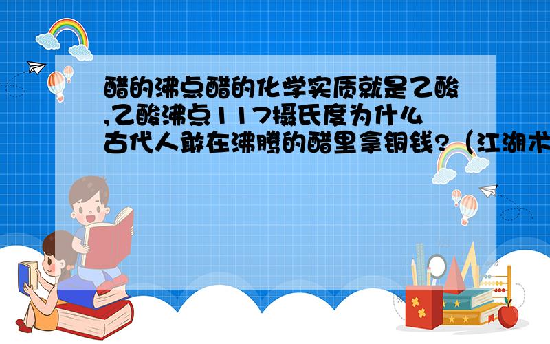 醋的沸点醋的化学实质就是乙酸,乙酸沸点117摄氏度为什么古代人敢在沸腾的醋里拿铜钱?（江湖术士假装在沸腾的油里拿铜钱不就是在醋里吗）