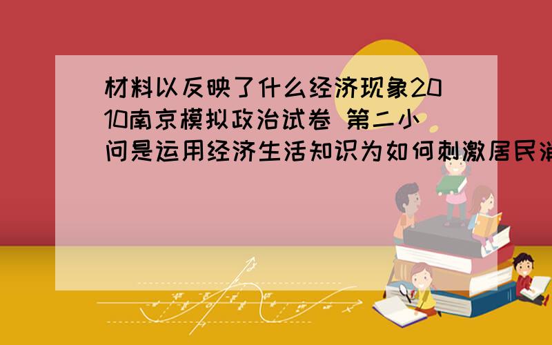 材料以反映了什么经济现象2010南京模拟政治试卷 第二小问是运用经济生活知识为如何刺激居民消费需求,提高江苏居民的消费率体几条建议