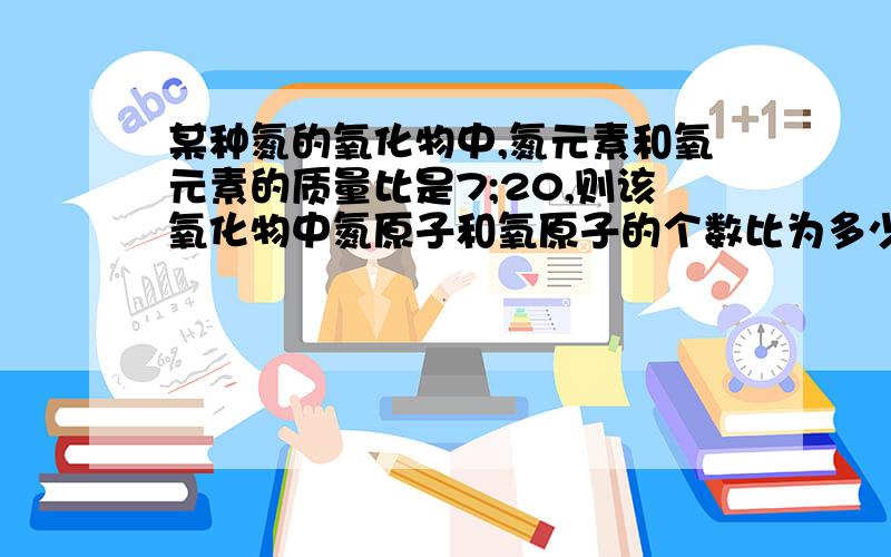 某种氮的氧化物中,氮元素和氧元素的质量比是7;20,则该氧化物中氮原子和氧原子的个数比为多少,