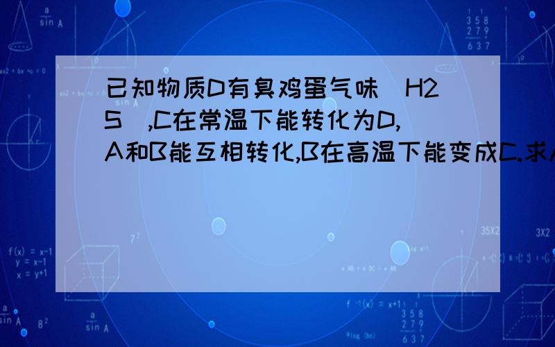 已知物质D有臭鸡蛋气味（H2S）,C在常温下能转化为D,A和B能互相转化,B在高温下能变成C.求A·B·C·D是什么