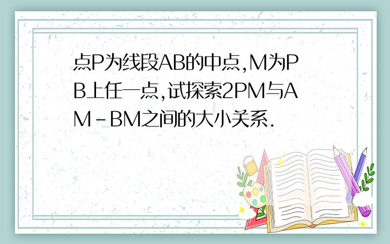 点P为线段AB的中点,M为PB上任一点,试探索2PM与AM-BM之间的大小关系.