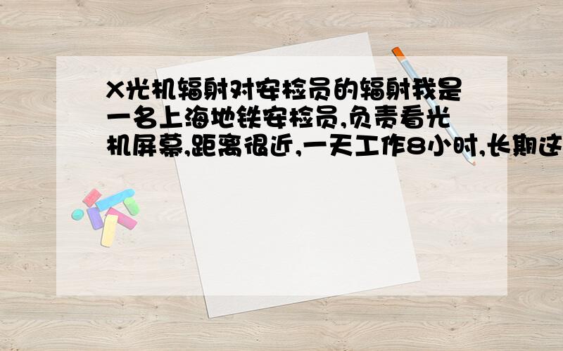 X光机辐射对安检员的辐射我是一名上海地铁安检员,负责看光机屏幕,距离很近,一天工作8小时,长期这样下去,请问那辐射对我的危害有多大呢