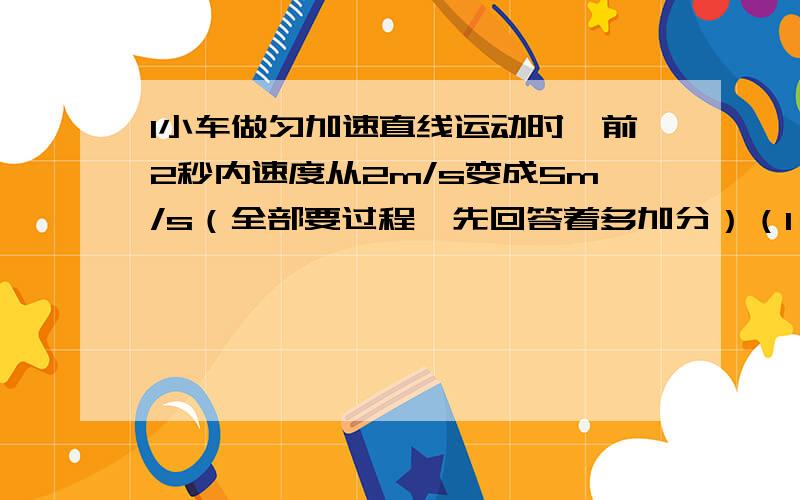 1小车做匀加速直线运动时,前2秒内速度从2m/s变成5m/s（全部要过程,先回答着多加分）（1）物体的位移是多少,（2）当物体的运动的时间是3秒时,位移是多少2质点由静止开始以1.2m/s^2的加速度