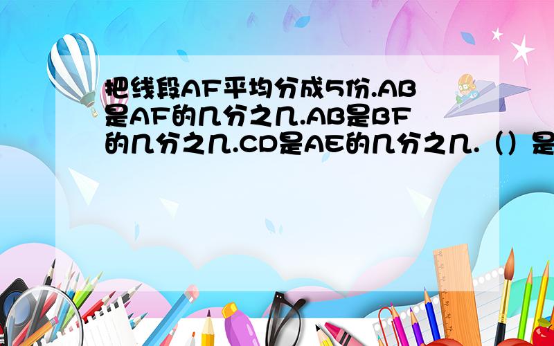 把线段AF平均分成5份.AB是AF的几分之几.AB是BF的几分之几.CD是AE的几分之几.（）是BF的几分之几.急