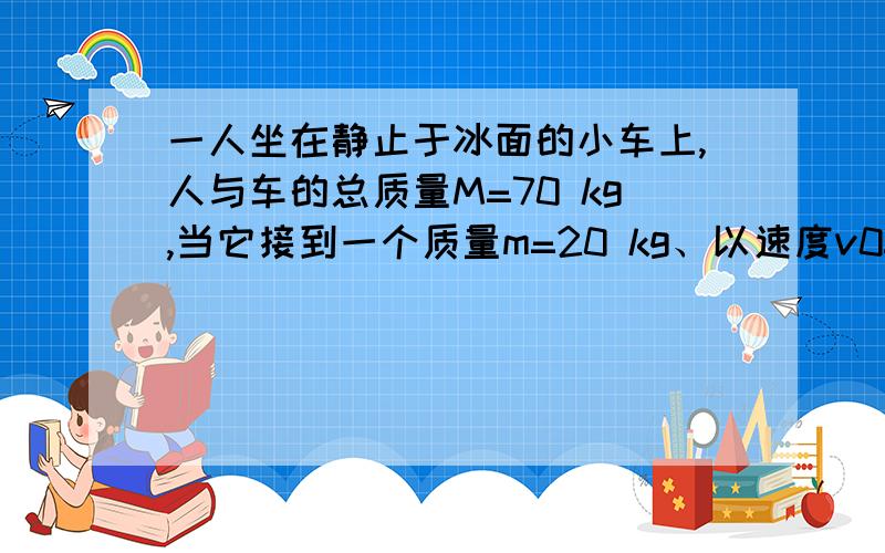 一人坐在静止于冰面的小车上,人与车的总质量M=70 kg,当它接到一个质量m=20 kg、以速度v0=5 m/s迎面滑来的木箱后,立即以相对于自己=5 m/s的速度逆着木箱原来滑行的方向推出,不计冰面阻力.则小