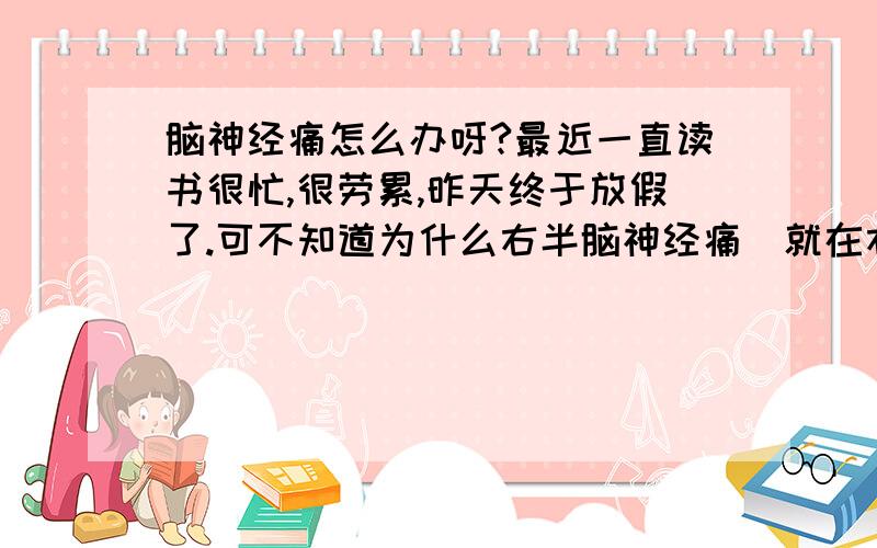 脑神经痛怎么办呀?最近一直读书很忙,很劳累,昨天终于放假了.可不知道为什么右半脑神经痛（就在右边耳朵这）,就是那种一阵一阵的,一段时间刺痛下一段时间刺痛下那种.以前也有过,但几