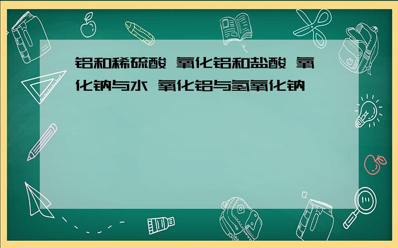 铝和稀硫酸 氧化铝和盐酸 氧化钠与水 氧化铝与氢氧化钠