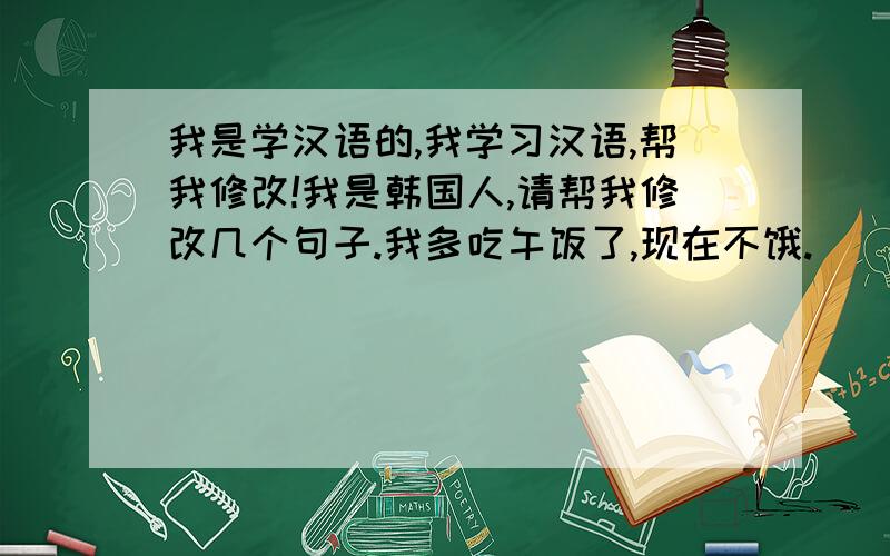 我是学汉语的,我学习汉语,帮我修改!我是韩国人,请帮我修改几个句子.我多吃午饭了,现在不饿.