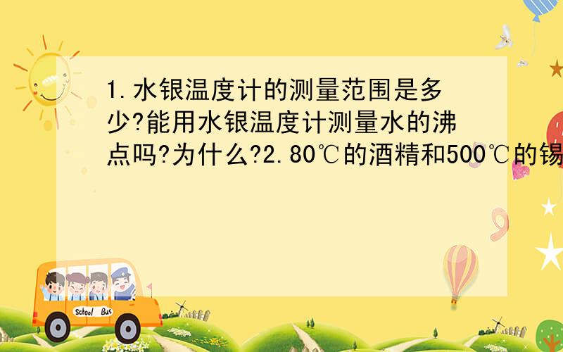 1.水银温度计的测量范围是多少?能用水银温度计测量水的沸点吗?为什么?2.80℃的酒精和500℃的锡各处在什么状态?3.在我国各个地区都能测量气温的温度计是（ ）A.水银温度计 B.酒精温度计 C.