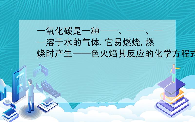 一氧化碳是一种——、——、——溶于水的气体.它易燃烧,燃烧时产生——色火焰其反应的化学方程式是——.