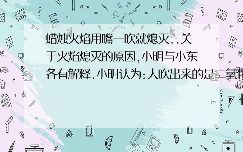 蜡烛火焰用嘴一吹就熄灭..关于火焰熄灭的原因,小明与小东各有解释.小明认为:人吹出来的是二氧化碳,二氧化碳吹倒火焰上,灯芯缺氧而停止燃烧.小东则认为:人吹出来的气中含有很多氧气,不