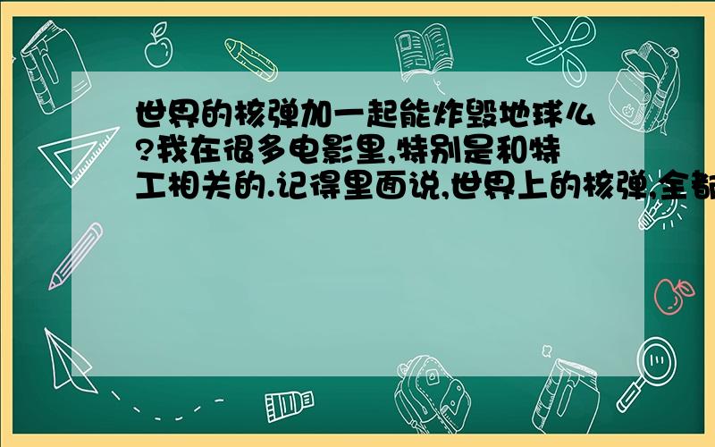 世界的核弹加一起能炸毁地球么?我在很多电影里,特别是和特工相关的.记得里面说,世界上的核弹,全都引爆,即爆发“核武器世界大战”.地球够毁灭 N十、N百次的了.是不是真得?