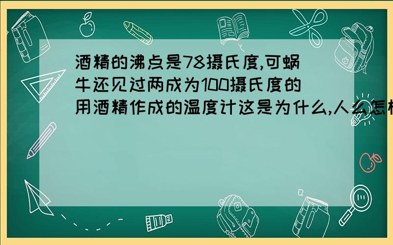 酒精的沸点是78摄氏度,可蜗牛还见过两成为100摄氏度的用酒精作成的温度计这是为什么,人么怎样让酒精不沸腾?谢谢!