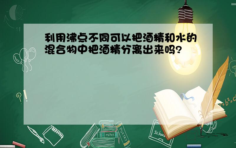 利用沸点不同可以把酒精和水的混合物中把酒精分离出来吗?