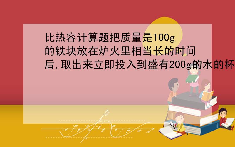 比热容计算题把质量是100g的铁块放在炉火里相当长的时间后,取出来立即投入到盛有200g的水的杯子里,水的把质量是100g的铁块放在炉火里相当长的时间后，取出来立即投入到盛有200g的水的杯