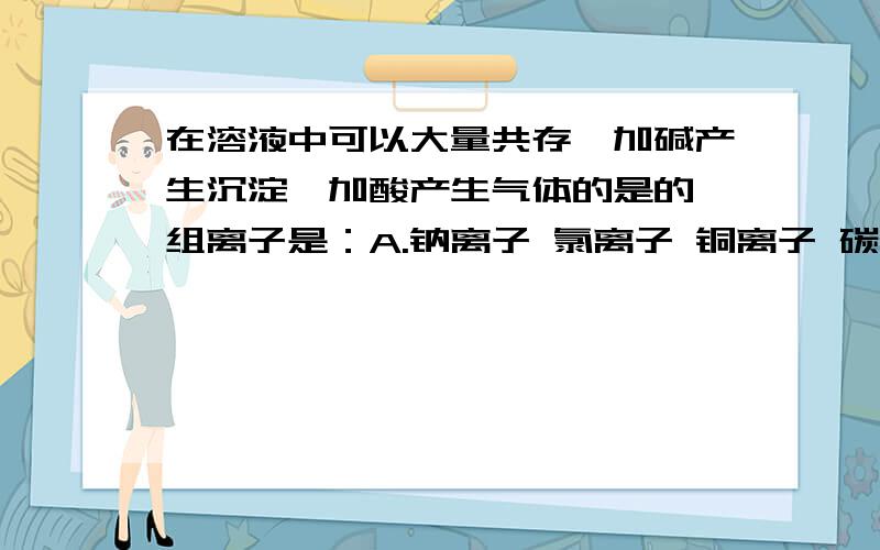 在溶液中可以大量共存,加碱产生沉淀,加酸产生气体的是的一组离子是：A.钠离子 氯离子 铜离子 碳酸根离子B.钠离子 氯离子 镁离子 碳酸氢根离子 为什么答案是B呢?A怎么错了?