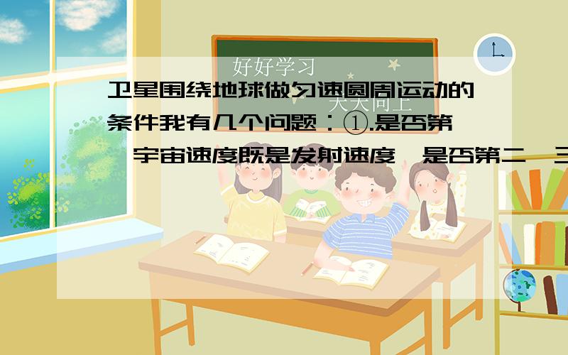 卫星围绕地球做匀速圆周运动的条件我有几个问题：①.是否第一宇宙速度既是发射速度,是否第二、三宇宙速度仅为发射速度?②.是否发射速度介于第一、二宇宙速度之间只能得到做椭圆运动