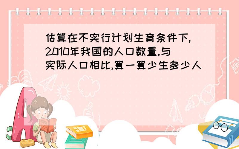 估算在不实行计划生育条件下,2010年我国的人口数量.与实际人口相比,算一算少生多少人