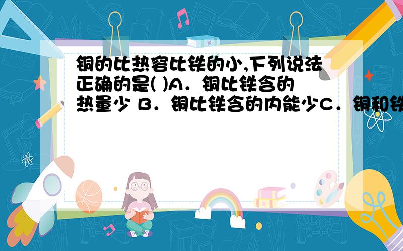 铜的比热容比铁的小,下列说法正确的是( )A．铜比铁含的热量少 B．铜比铁含的内能少C．铜和铁相互接触时,必定发生热传递D．质量相等的铜和铁,升高相同的温度时,铜吸收的热量比铁少