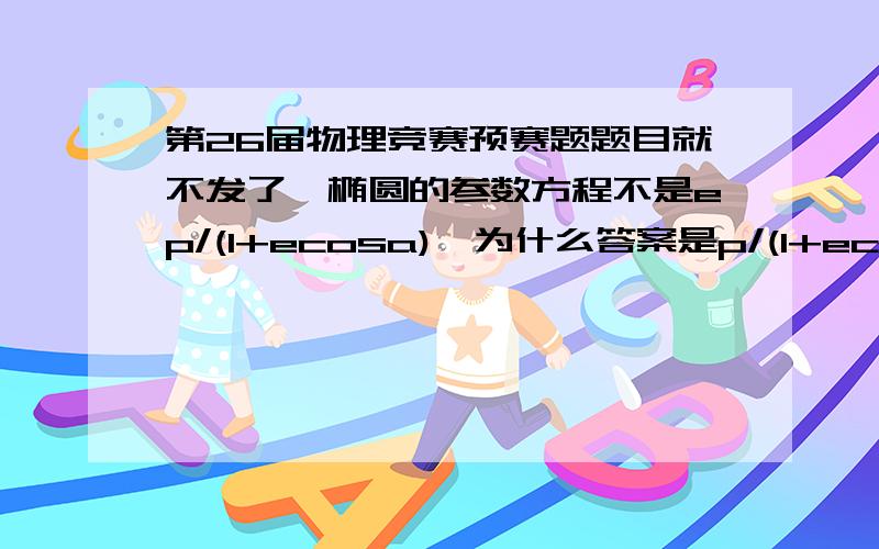 第26届物理竞赛预赛题题目就不发了,椭圆的参数方程不是ep/(1+ecosa),为什么答案是p/(1+ecosa)打错了，是极坐标方程。数学书上椭圆的极坐标方程是ep/(1+ecosa),为什么下图参考答案中的方程是p/(1+e