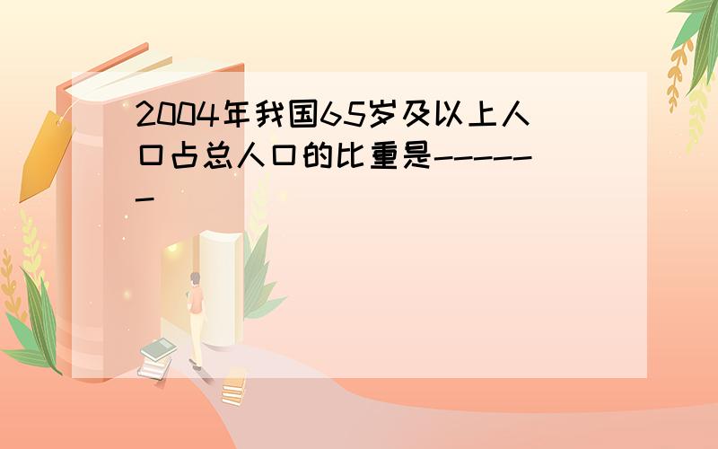 2004年我国65岁及以上人口占总人口的比重是------