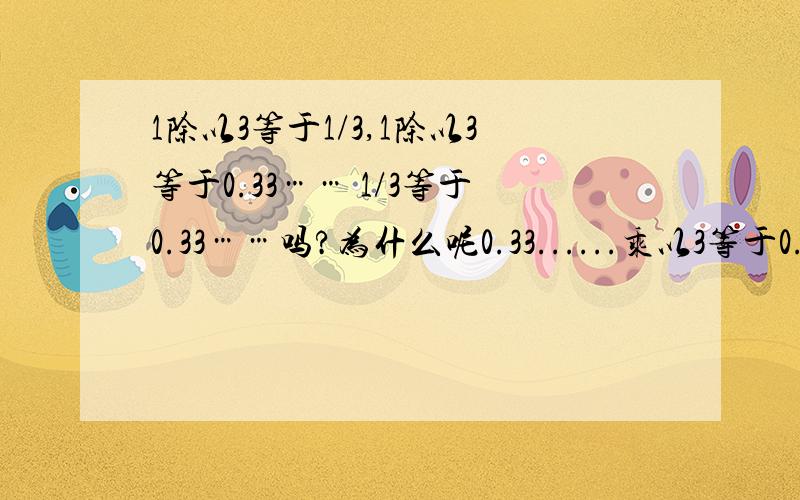 1除以3等于1/3,1除以3等于0.33…… 1/3等于0.33……吗?为什么呢0.33......乘以3等于0.99……1/3乘以3等于11等于0.99……？