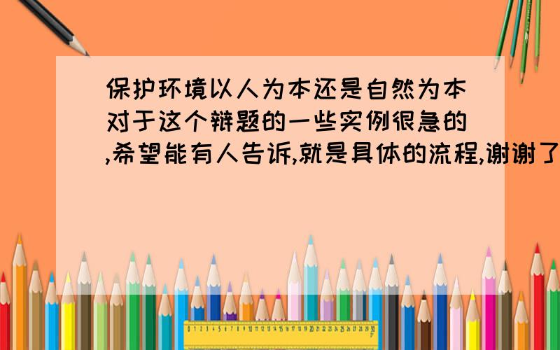 保护环境以人为本还是自然为本对于这个辩题的一些实例很急的,希望能有人告诉,就是具体的流程,谢谢了,