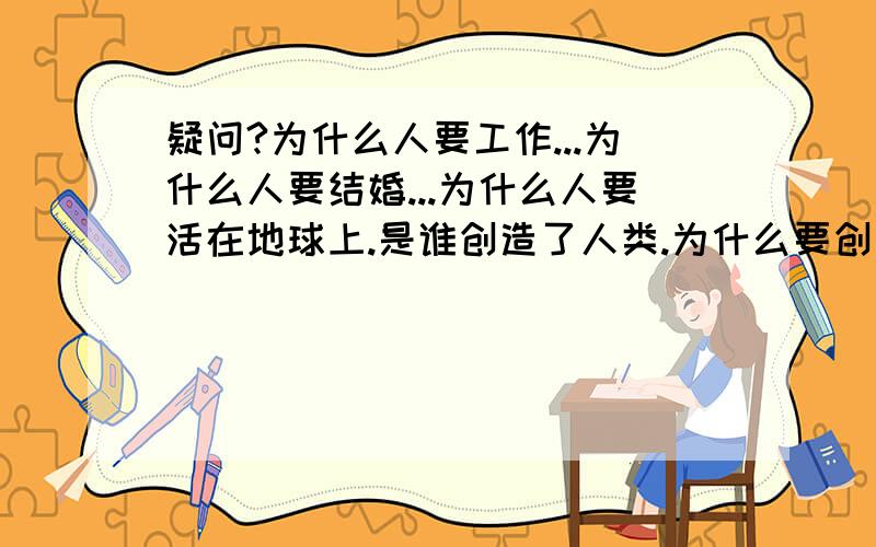 疑问?为什么人要工作...为什么人要结婚...为什么人要活在地球上.是谁创造了人类.为什么要创造人类创造了人类就是为了人吃人吗?.我的疑问太多.可惜你多了不让写..够了吗