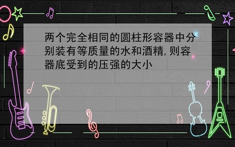 两个完全相同的圆柱形容器中分别装有等质量的水和酒精,则容器底受到的压强的大小