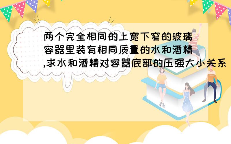 两个完全相同的上宽下窄的玻璃容器里装有相同质量的水和酒精,求水和酒精对容器底部的压强大小关系