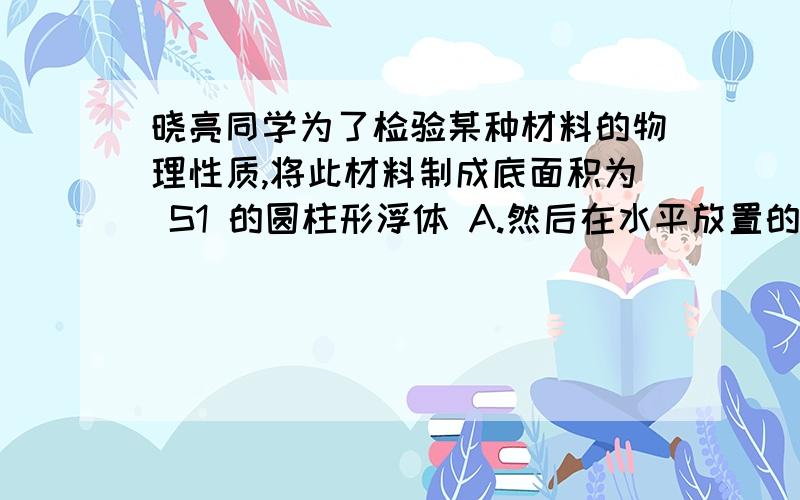 晓亮同学为了检验某种材料的物理性质,将此材料制成底面积为 S1 的圆柱形浮体 A.然后在水平放置的底面积为 S2 的圆柱形容器中,装一定质量的水(如图甲所不).圆 柱形浮体 A 通过细绳与滑轮