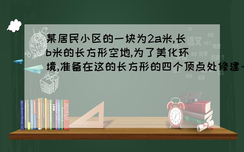 某居民小区的一块为2a米,长b米的长方形空地,为了美化环境,准备在这的长方形的四个顶点处修建一个半径为a米的扇形花台,花台内种花,其余种草,建造花台及种花费用每平方米100元,种草50元每