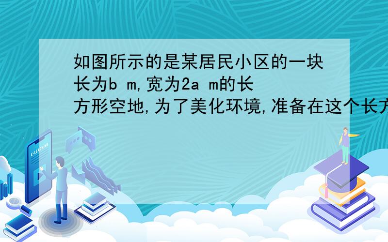 如图所示的是某居民小区的一块长为b m,宽为2a m的长方形空地,为了美化环境,准备在这个长方形空如图所示的是某居民小区的一块长为b m,宽为2a m的长方形空地,为了美化环境,准备在这个长方