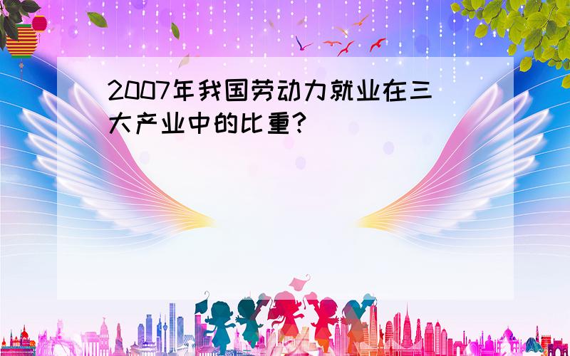 2007年我国劳动力就业在三大产业中的比重?