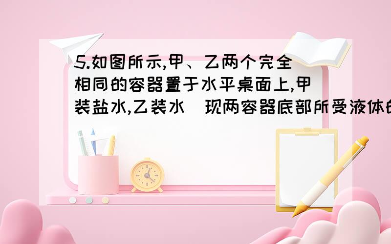 5.如图所示,甲、乙两个完全相同的容器置于水平桌面上,甲装盐水,乙装水．现两容器底部所受液体的压强相等,则两容器中所装液体的质量关系为 （ ）A、　m盐水 ＜ m水B、　m盐水 ＞m水C、　m