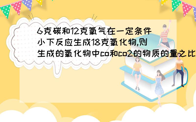 6克碳和12克氧气在一定条件小下反应生成18克氧化物,则生成的氧化物中co和co2的物质的量之比为