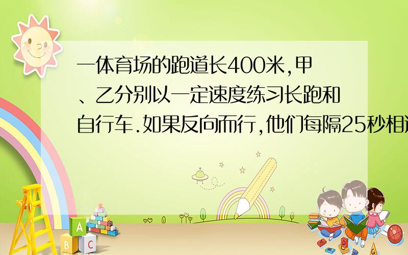 一体育场的跑道长400米,甲、乙分别以一定速度练习长跑和自行车.如果反向而行,他们每隔25秒相遇一次；如果同向而行,每隔40秒乙就追上甲一次,求甲、乙的速度分别是多少.N N D,就出这么难的