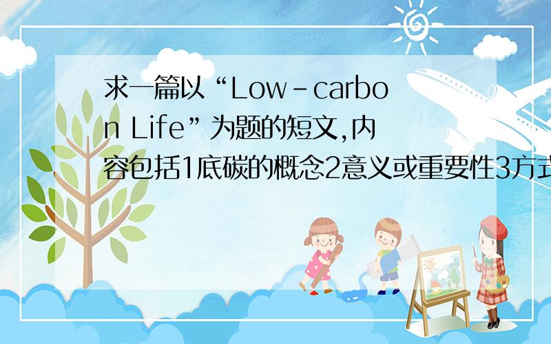 求一篇以“Low-carbon Life”为题的短文,内容包括1底碳的概念2意义或重要性3方式或途径,词数80左右.请在80分钟内回复.