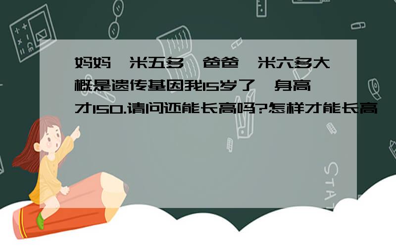 妈妈一米五多,爸爸一米六多大概是遗传基因我15岁了,身高才150.请问还能长高吗?怎样才能长高