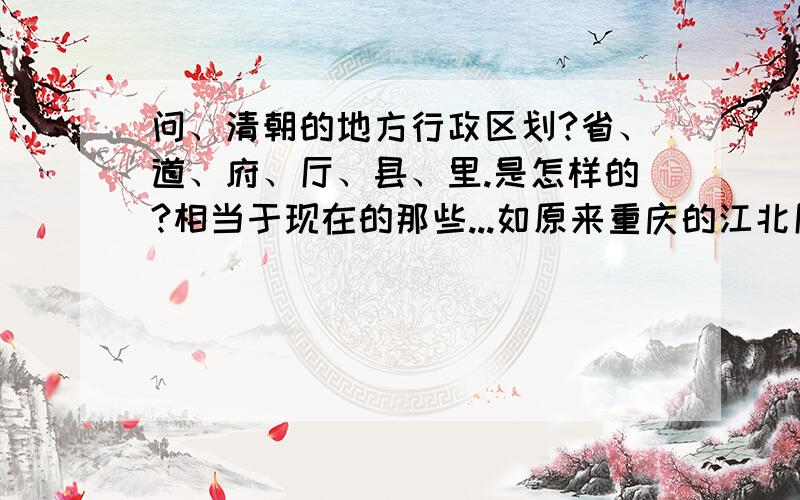 问、清朝的地方行政区划?省、道、府、厅、县、里.是怎样的?相当于现在的那些...如原来重庆的江北厅、仁里等等?是什么