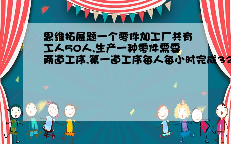 思维拓展题一个零件加工厂共有工人50人,生产一种零件需要两道工序,第一道工序每人每小时完成32个,第二道工序每人每小时可完成48个,怎样分配工人生产这种零件,才能使每道工序不产生积