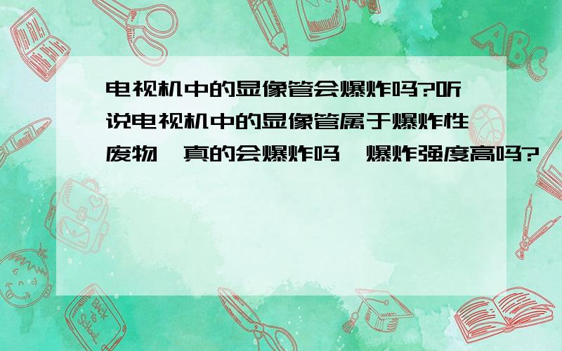 电视机中的显像管会爆炸吗?听说电视机中的显像管属于爆炸性废物,真的会爆炸吗,爆炸强度高吗?