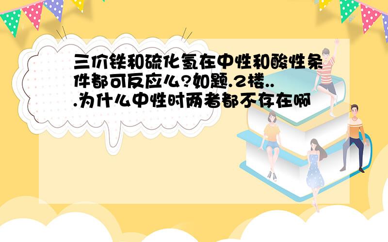 三价铁和硫化氢在中性和酸性条件都可反应么?如题.2楼...为什么中性时两者都不存在啊