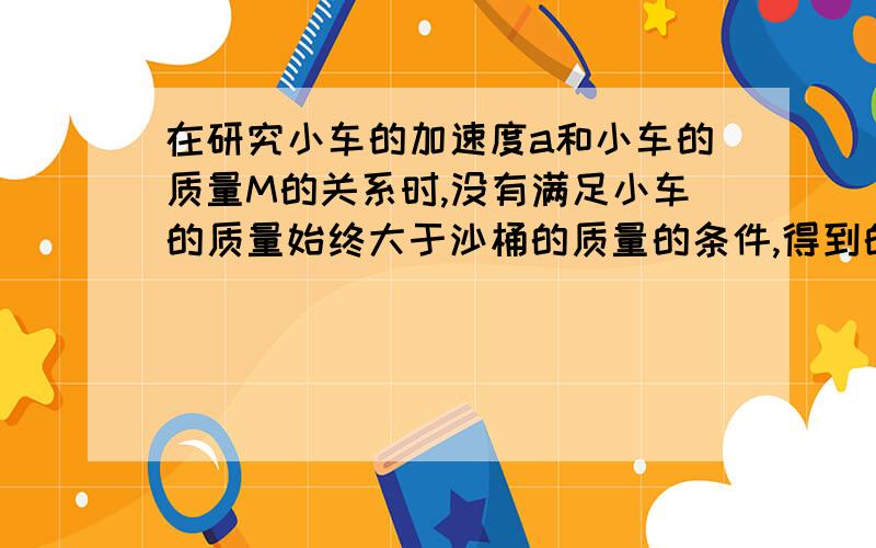 在研究小车的加速度a和小车的质量M的关系时,没有满足小车的质量始终大于沙桶的质量的条件,得到的图像是什么样的?