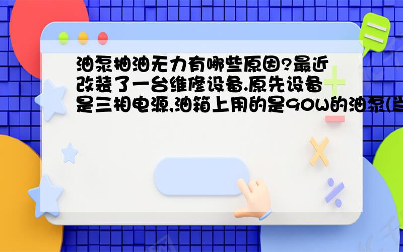 油泵抽油无力有哪些原因?最近改装了一台维修设备.原先设备是三相电源,油箱上用的是90W的油泵(当然油泵也是三相的).为了使用方便我将设备改装成了两相电源,相应的油泵也改成了两相90W油