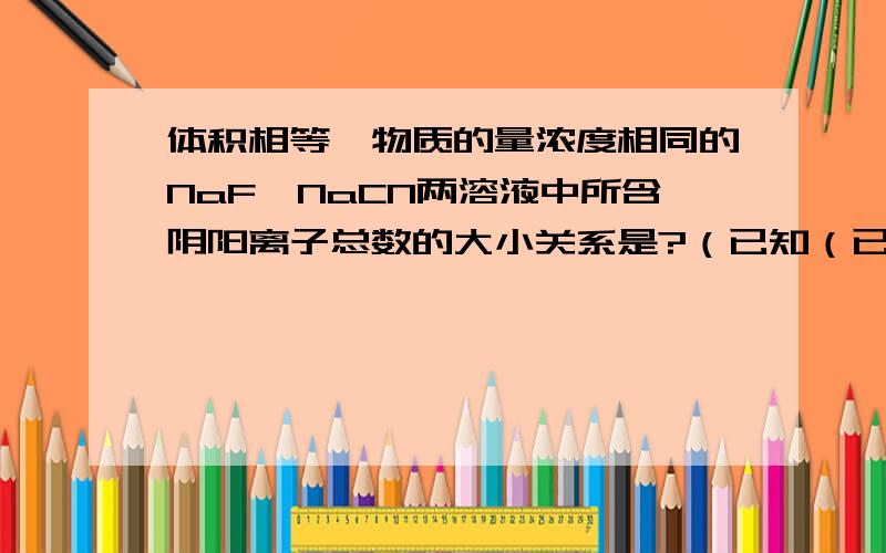 体积相等,物质的量浓度相同的NaF,NaCN两溶液中所含阴阳离子总数的大小关系是?（已知（已知HCN的电离程度小于HF）答案为前者大.