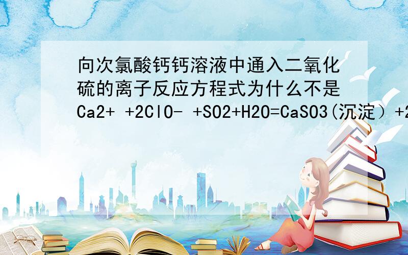 向次氯酸钙钙溶液中通入二氧化硫的离子反应方程式为什么不是Ca2+ +2ClO- +SO2+H2O=CaSO3(沉淀）+2HClO错的我知道正确方程式,但请解释原因,